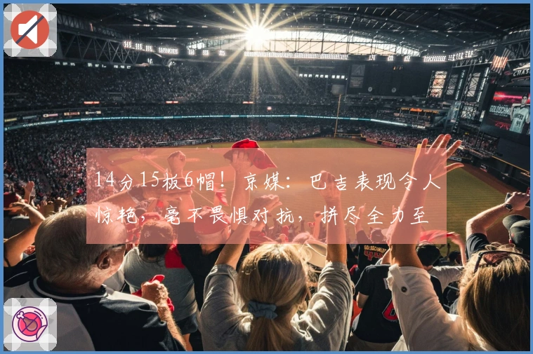 14分15板6帽！京媒：巴吉表现令人惊艳，毫不畏惧对抗，拼尽全力至抽筋