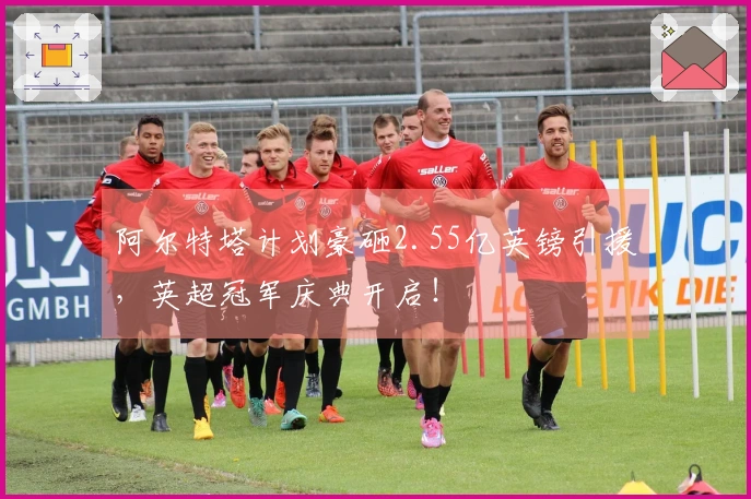 阿尔特塔计划豪砸2.55亿英镑引援，英超冠军庆典开启！