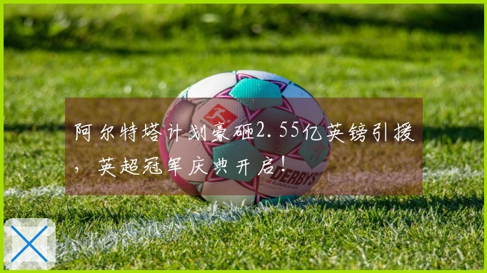 阿尔特塔计划豪砸2.55亿英镑引援，英超冠军庆典开启！